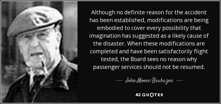 Although no definite reason for the accident has been established, modifications are being embodied to cover every possibility that imagination has suggested as a likely cause of the disaster. When these modifications are completed and have been satisfactorily flight tested, the Board sees no reason why passenger services should not be resumed. - John Moore-Brabazon, 1st Baron Brabazon of Tara