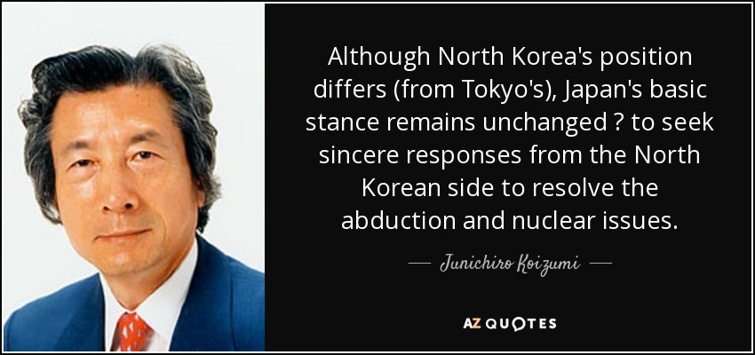 Although North Korea's position differs (from Tokyo's), Japan's basic stance remains unchanged ? to seek sincere responses from the North Korean side to resolve the abduction and nuclear issues. - Junichiro Koizumi