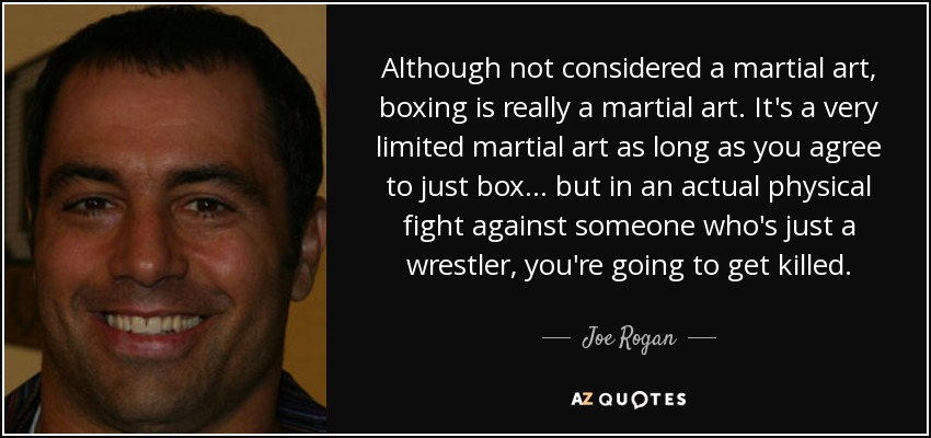 Although not considered a martial art, boxing is really a martial art. It's a very limited martial art as long as you agree to just box... but in an actual physical fight against someone who's just a wrestler, you're going to get killed. - Joe Rogan