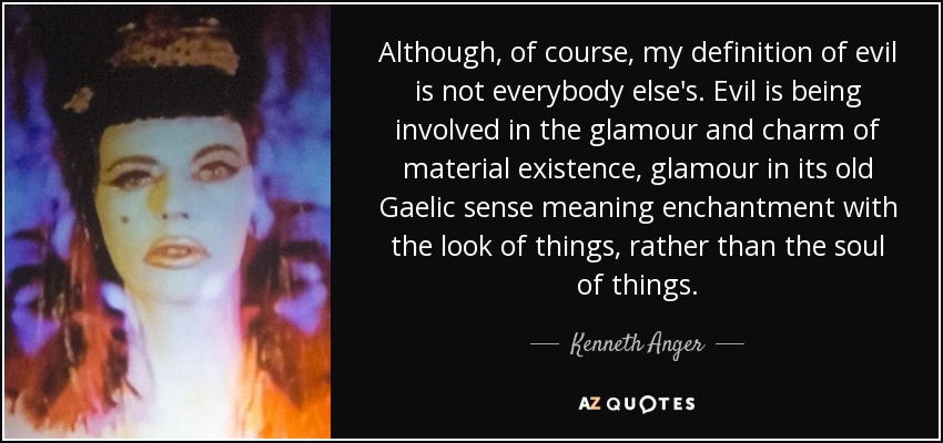 Although, of course, my definition of evil is not everybody else's. Evil is being involved in the glamour and charm of material existence, glamour in its old Gaelic sense meaning enchantment with the look of things, rather than the soul of things. - Kenneth Anger
