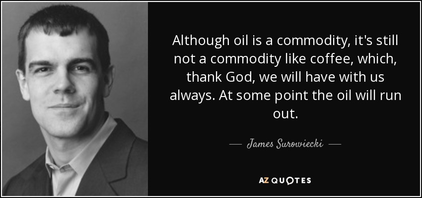 Although oil is a commodity, it's still not a commodity like coffee, which, thank God, we will have with us always. At some point the oil will run out. - James Surowiecki