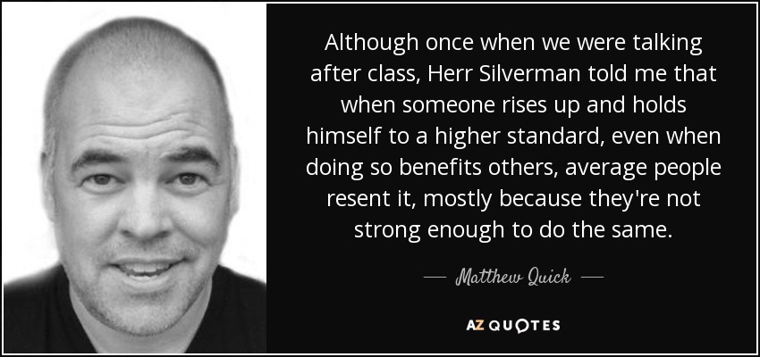 Although once when we were talking after class, Herr Silverman told me that when someone rises up and holds himself to a higher standard, even when doing so benefits others, average people resent it, mostly because they're not strong enough to do the same. - Matthew Quick