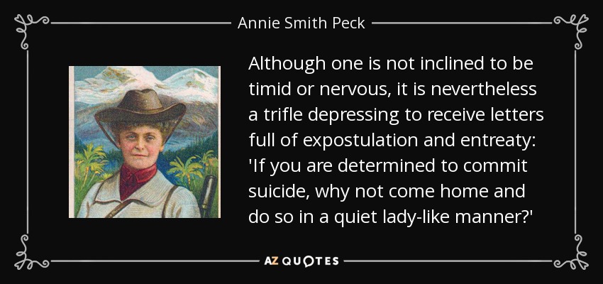 Although one is not inclined to be timid or nervous, it is nevertheless a trifle depressing to receive letters full of expostulation and entreaty: 'If you are determined to commit suicide, why not come home and do so in a quiet lady-like manner?' - Annie Smith Peck