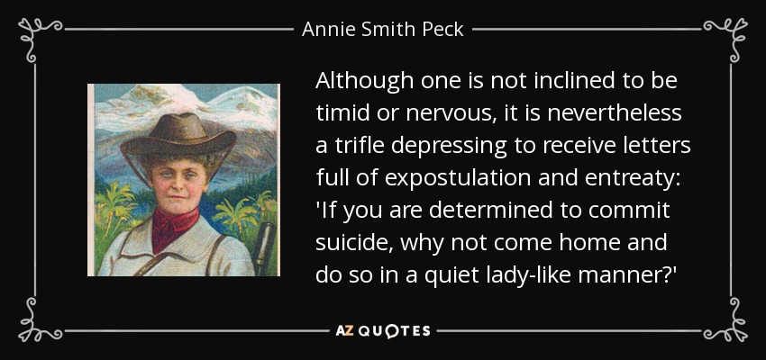 Although one is not inclined to be timid or nervous, it is nevertheless a trifle depressing to receive letters full of expostulation and entreaty: 'If you are determined to commit suicide, why not come home and do so in a quiet lady-like manner?' - Annie Smith Peck