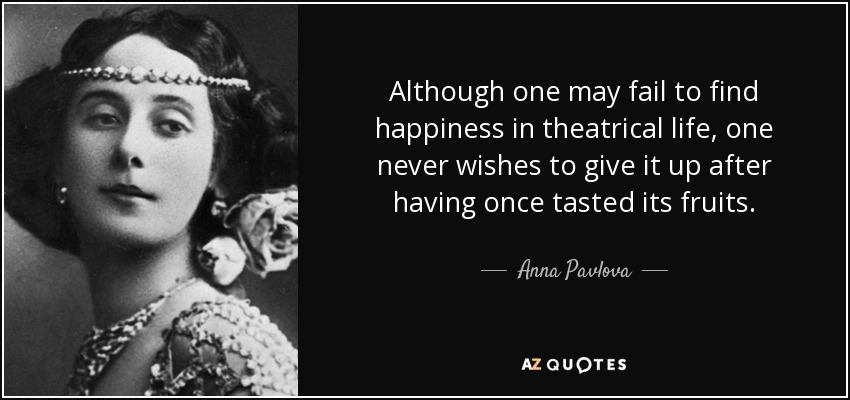 Although one may fail to find happiness in theatrical life, one never wishes to give it up after having once tasted its fruits. - Anna Pavlova