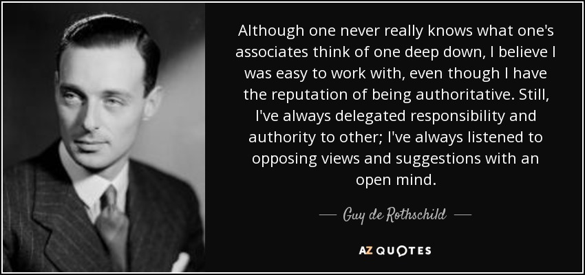Although one never really knows what one's associates think of one deep down, I believe I was easy to work with, even though I have the reputation of being authoritative. Still, I've always delegated responsibility and authority to other; I've always listened to opposing views and suggestions with an open mind. - Guy de Rothschild
