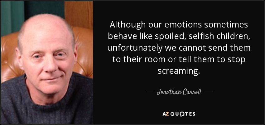 Although our emotions sometimes behave like spoiled, selfish children, unfortunately we cannot send them to their room or tell them to stop screaming. - Jonathan Carroll