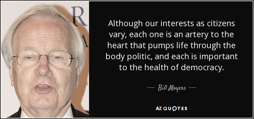 Although our interests as citizens vary, each one is an artery to the heart that pumps life through the body politic, and each is important to the health of democracy. - Bill Moyers