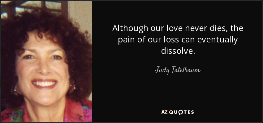 Although our love never dies, the pain of our loss can eventually dissolve. - Judy Tatelbaum