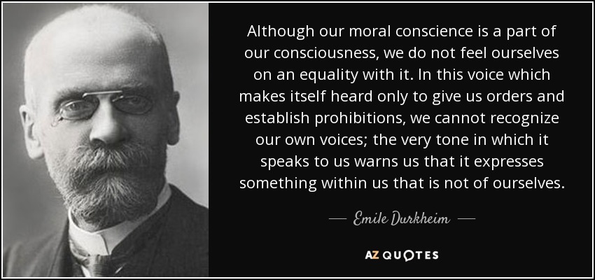 Although our moral conscience is a part of our consciousness, we do not feel ourselves on an equality with it. In this voice which makes itself heard only to give us orders and establish prohibitions, we cannot recognize our own voices; the very tone in which it speaks to us warns us that it expresses something within us that is not of ourselves. - Emile Durkheim