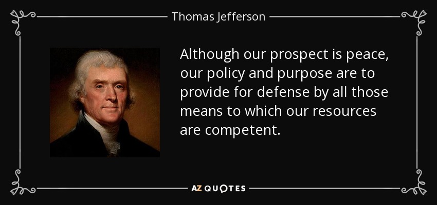 Although our prospect is peace, our policy and purpose are to provide for defense by all those means to which our resources are competent. - Thomas Jefferson