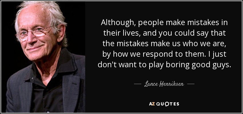 Although, people make mistakes in their lives, and you could say that the mistakes make us who we are, by how we respond to them. I just don't want to play boring good guys. - Lance Henriksen
