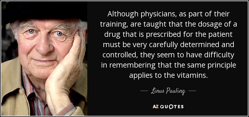 Although physicians, as part of their training, are taught that the dosage of a drug that is prescribed for the patient must be very carefully determined and controlled, they seem to have difficulty in remembering that the same principle applies to the vitamins. - Linus Pauling