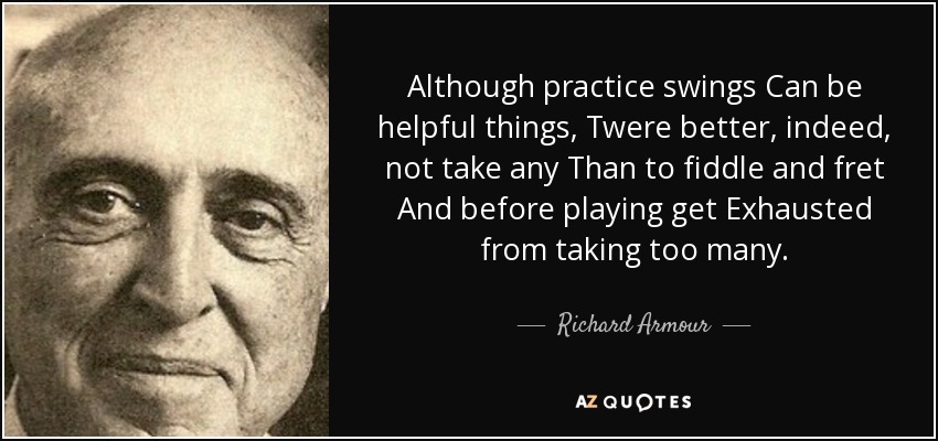 Although practice swings Can be helpful things, Twere better, indeed, not take any Than to fiddle and fret And before playing get Exhausted from taking too many. - Richard Armour