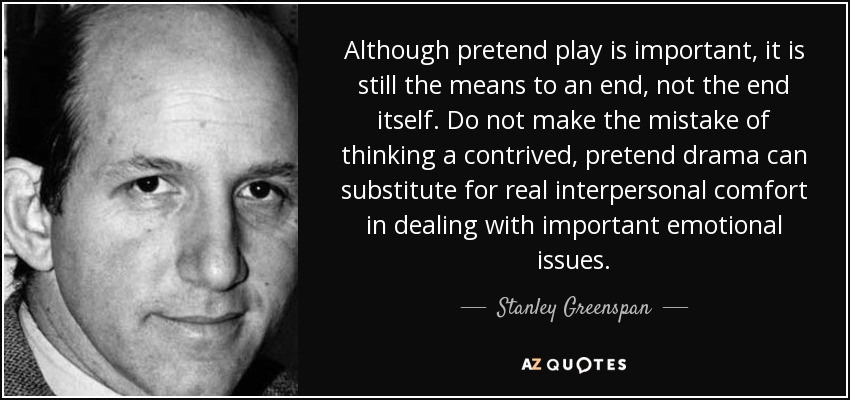 Although pretend play is important, it is still the means to an end, not the end itself. Do not make the mistake of thinking a contrived, pretend drama can substitute for real interpersonal comfort in dealing with important emotional issues. - Stanley Greenspan