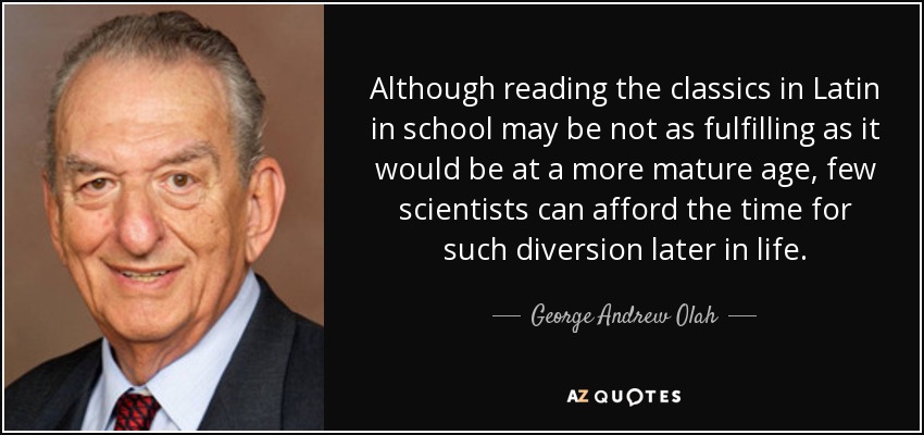 Although reading the classics in Latin in school may be not as fulfilling as it would be at a more mature age, few scientists can afford the time for such diversion later in life. - George Andrew Olah