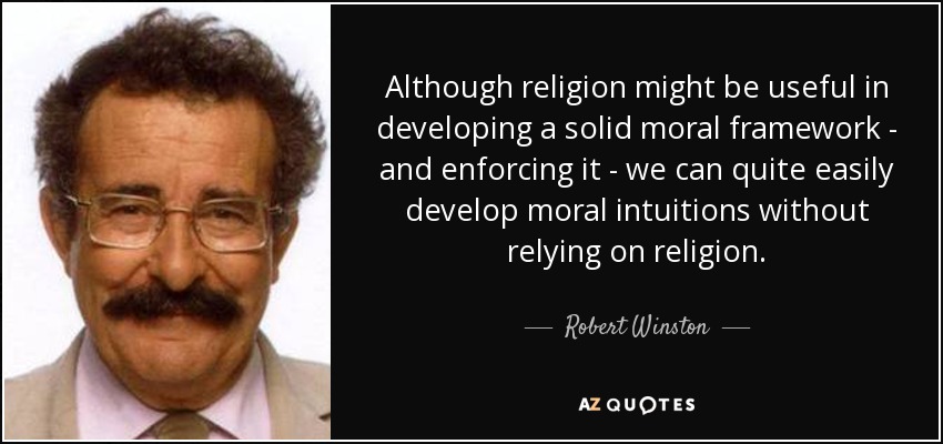 Although religion might be useful in developing a solid moral framework - and enforcing it - we can quite easily develop moral intuitions without relying on religion. - Robert Winston