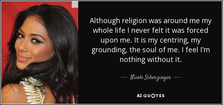 Although religion was around me my whole life I never felt it was forced upon me. It is my centring, my grounding, the soul of me. I feel I'm nothing without it. - Nicole Scherzinger