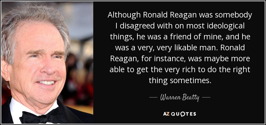 Although Ronald Reagan was somebody I disagreed with on most ideological things, he was a friend of mine, and he was a very, very likable man. Ronald Reagan, for instance, was maybe more able to get the very rich to do the right thing sometimes. - Warren Beatty
