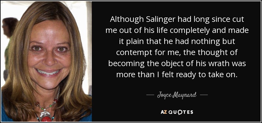 Although Salinger had long since cut me out of his life completely and made it plain that he had nothing but contempt for me, the thought of becoming the object of his wrath was more than I felt ready to take on. - Joyce Maynard
