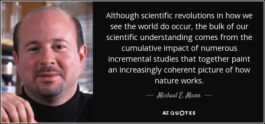 Although scientific revolutions in how we see the world do occur, the bulk of our scientific understanding comes from the cumulative impact of numerous incremental studies that together paint an increasingly coherent picture of how nature works. - Michael E. Mann