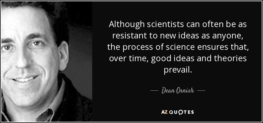 Although scientists can often be as resistant to new ideas as anyone, the process of science ensures that, over time, good ideas and theories prevail. - Dean Ornish