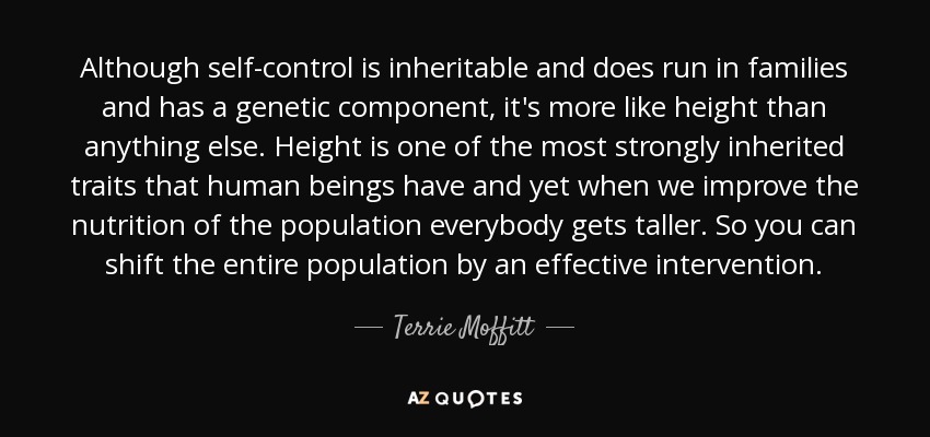 Although self-control is inheritable and does run in families and has a genetic component, it's more like height than anything else. Height is one of the most strongly inherited traits that human beings have and yet when we improve the nutrition of the population everybody gets taller. So you can shift the entire population by an effective intervention. - Terrie Moffitt