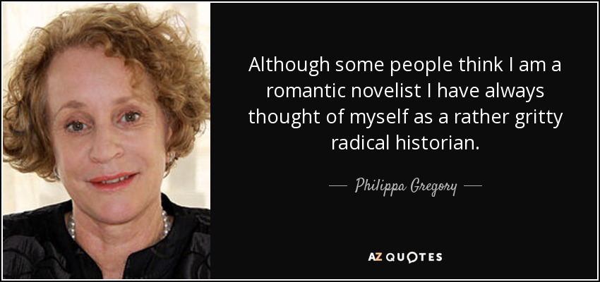 Although some people think I am a romantic novelist I have always thought of myself as a rather gritty radical historian. - Philippa Gregory