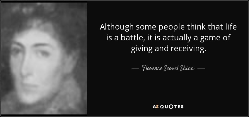 Although some people think that life is a battle, it is actually a game of giving and receiving. - Florence Scovel Shinn