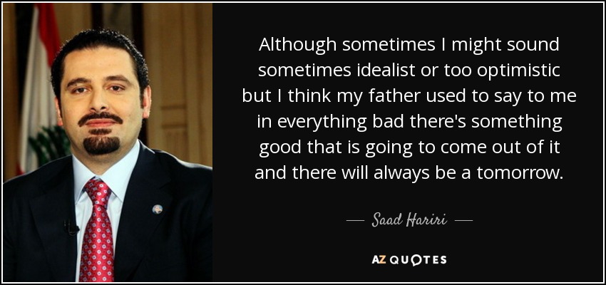 Although sometimes I might sound sometimes idealist or too optimistic but I think my father used to say to me in everything bad there's something good that is going to come out of it and there will always be a tomorrow. - Saad Hariri