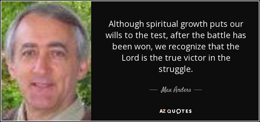 Although spiritual growth puts our wills to the test, after the battle has been won, we recognize that the Lord is the true victor in the struggle. - Max Anders