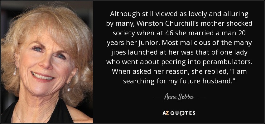 Although still viewed as lovely and alluring by many, Winston Churchill's mother shocked society when at 46 she married a man 20 years her junior. Most malicious of the many jibes launched at her was that of one lady who went about peering into perambulators. When asked her reason, she replied, 