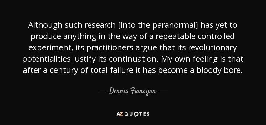 Although such research [into the paranormal] has yet to produce anything in the way of a repeatable controlled experiment, its practitioners argue that its revolutionary potentialities justify its continuation. My own feeling is that after a century of total failure it has become a bloody bore. - Dennis Flanagan