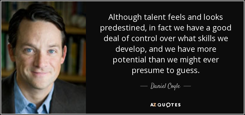Although talent feels and looks predestined, in fact we have a good deal of control over what skills we develop, and we have more potential than we might ever presume to guess. - Daniel Coyle