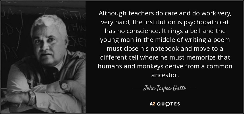 Although teachers do care and do work very, very hard, the institution is psychopathic-it has no conscience. It rings a bell and the young man in the middle of writing a poem must close his notebook and move to a different cell where he must memorize that humans and monkeys derive from a common ancestor. - John Taylor Gatto