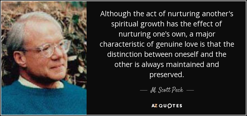 Although the act of nurturing another's spiritual growth has the effect of nurturing one's own, a major characteristic of genuine love is that the distinction between oneself and the other is always maintained and preserved. - M. Scott Peck