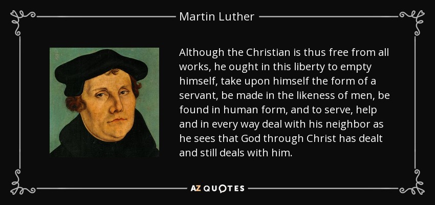 Although the Christian is thus free from all works, he ought in this liberty to empty himself, take upon himself the form of a servant, be made in the likeness of men, be found in human form, and to serve, help and in every way deal with his neighbor as he sees that God through Christ has dealt and still deals with him. - Martin Luther