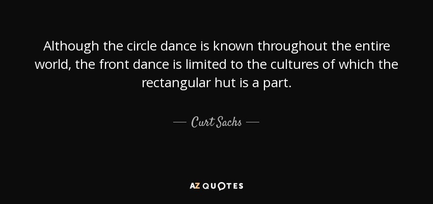 Although the circle dance is known throughout the entire world, the front dance is limited to the cultures of which the rectangular hut is a part. - Curt Sachs