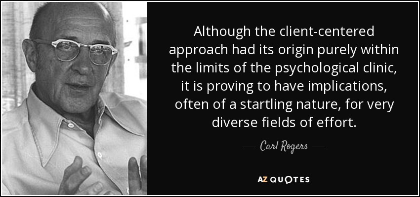 Although the client-centered approach had its origin purely within the limits of the psychological clinic, it is proving to have implications, often of a startling nature, for very diverse fields of effort. - Carl Rogers
