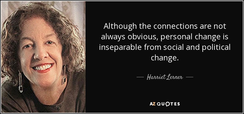 Although the connections are not always obvious, personal change is inseparable from social and political change. - Harriet Lerner