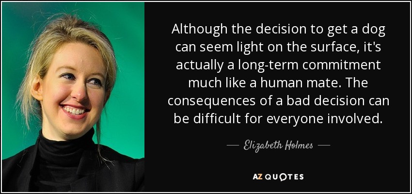 Although the decision to get a dog can seem light on the surface, it's actually a long-term commitment much like a human mate. The consequences of a bad decision can be difficult for everyone involved. - Elizabeth Holmes