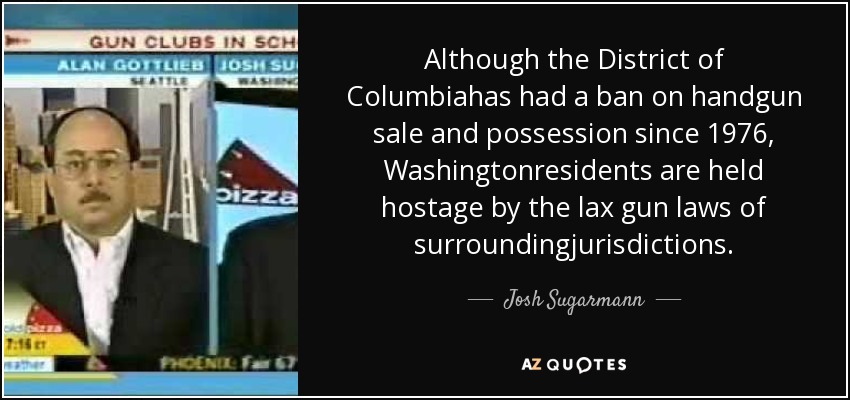 Although the District of Columbiahas had a ban on handgun sale and possession since 1976, Washingtonresidents are held hostage by the lax gun laws of surroundingjurisdictions. - Josh Sugarmann