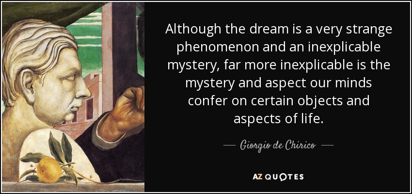 Although the dream is a very strange phenomenon and an inexplicable mystery, far more inexplicable is the mystery and aspect our minds confer on certain objects and aspects of life. - Giorgio de Chirico