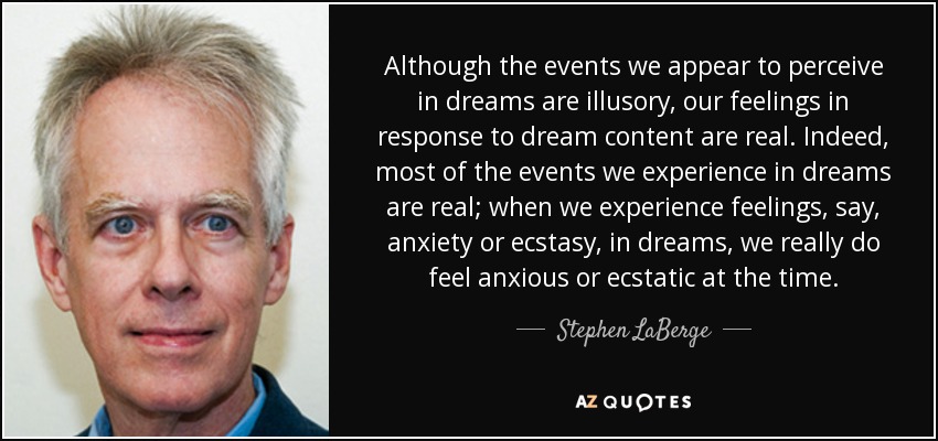 Although the events we appear to perceive in dreams are illusory, our feelings in response to dream content are real. Indeed, most of the events we experience in dreams are real; when we experience feelings, say, anxiety or ecstasy, in dreams, we really do feel anxious or ecstatic at the time. - Stephen LaBerge