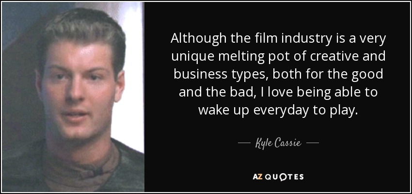 Although the film industry is a very unique melting pot of creative and business types, both for the good and the bad, I love being able to wake up everyday to play. - Kyle Cassie