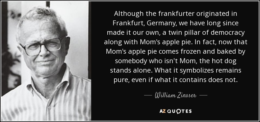 Although the frankfurter originated in Frankfurt, Germany, we have long since made it our own, a twin pillar of democracy along with Mom's apple pie. In fact, now that Mom's apple pie comes frozen and baked by somebody who isn't Mom, the hot dog stands alone. What it symbolizes remains pure, even if what it contains does not. - William Zinsser