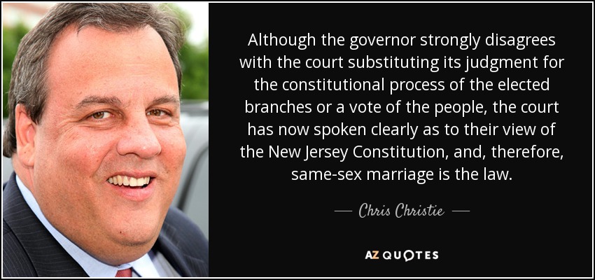 Although the governor strongly disagrees with the court substituting its judgment for the constitutional process of the elected branches or a vote of the people, the court has now spoken clearly as to their view of the New Jersey Constitution, and, therefore, same-sex marriage is the law. - Chris Christie