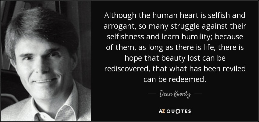 Although the human heart is selfish and arrogant, so many struggle against their selfishness and learn humility; because of them, as long as there is life, there is hope that beauty lost can be rediscovered, that what has been reviled can be redeemed. - Dean Koontz