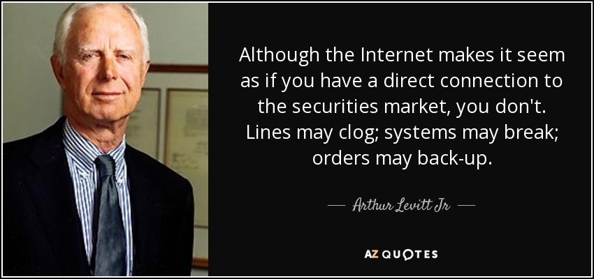 Although the Internet makes it seem as if you have a direct connection to the securities market, you don't. Lines may clog; systems may break; orders may back-up. - Arthur Levitt Jr