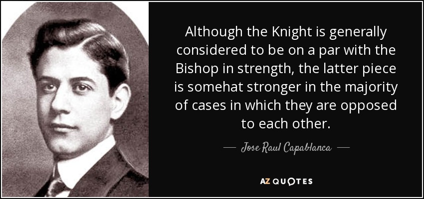 Although the Knight is generally considered to be on a par with the Bishop in strength, the latter piece is somehat stronger in the majority of cases in which they are opposed to each other. - Jose Raul Capablanca